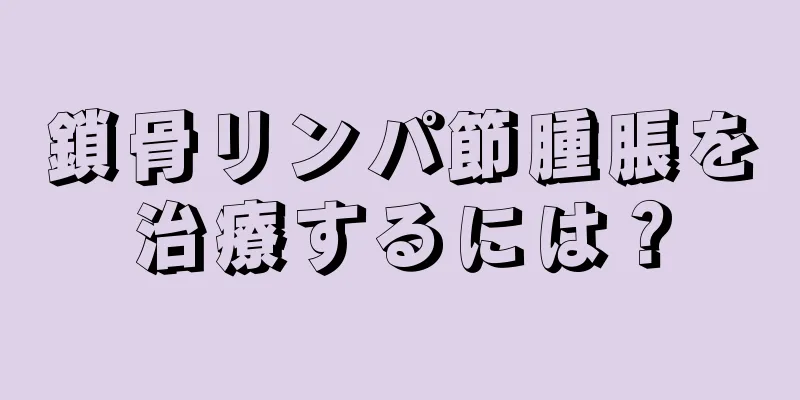 鎖骨リンパ節腫脹を治療するには？