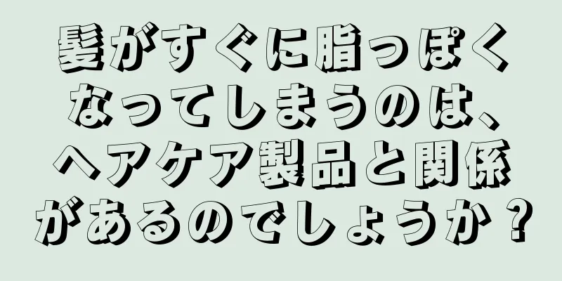 髪がすぐに脂っぽくなってしまうのは、ヘアケア製品と関係があるのでしょうか？