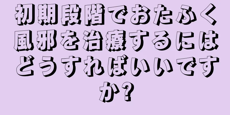 初期段階でおたふく風邪を治療するにはどうすればいいですか?