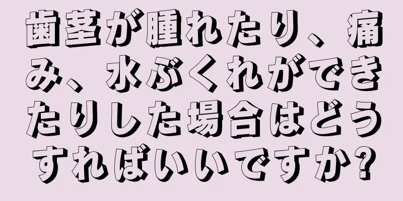 歯茎が腫れたり、痛み、水ぶくれができたりした場合はどうすればいいですか?