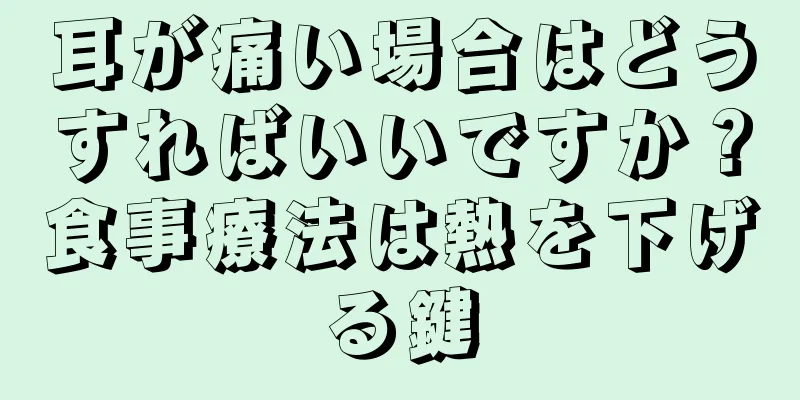 耳が痛い場合はどうすればいいですか？食事療法は熱を下げる鍵