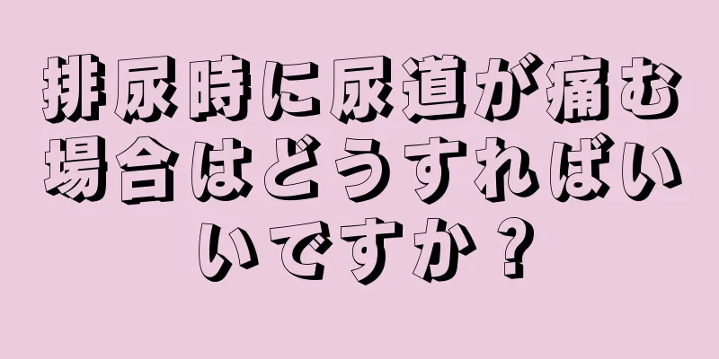 排尿時に尿道が痛む場合はどうすればいいですか？