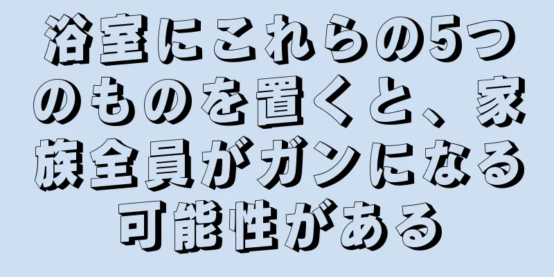 浴室にこれらの5つのものを置くと、家族全員がガンになる可能性がある