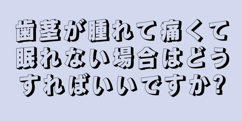 歯茎が腫れて痛くて眠れない場合はどうすればいいですか?