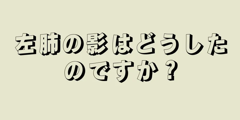 左肺の影はどうしたのですか？