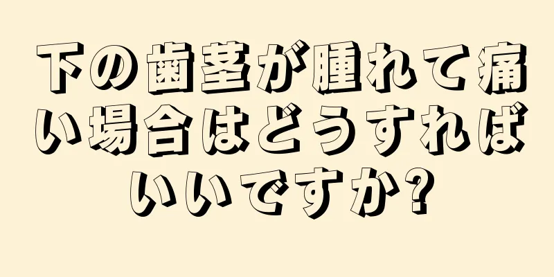 下の歯茎が腫れて痛い場合はどうすればいいですか?