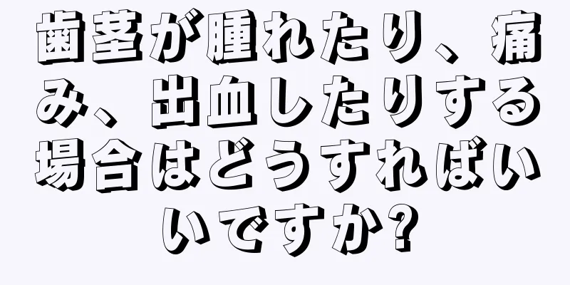 歯茎が腫れたり、痛み、出血したりする場合はどうすればいいですか?