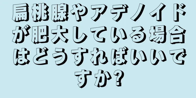 扁桃腺やアデノイドが肥大している場合はどうすればいいですか?