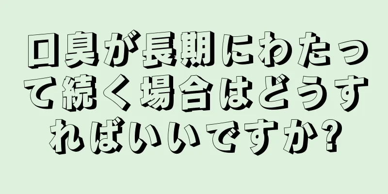 口臭が長期にわたって続く場合はどうすればいいですか?