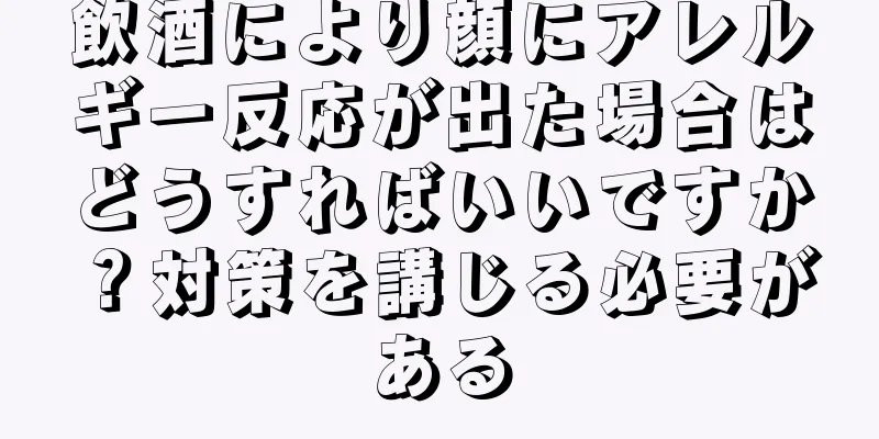 飲酒により顔にアレルギー反応が出た場合はどうすればいいですか？対策を講じる必要がある