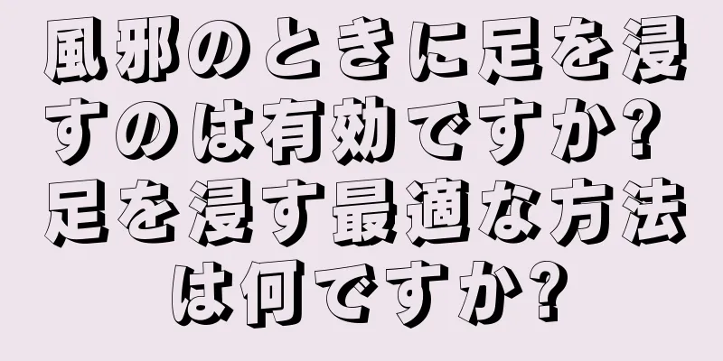 風邪のときに足を浸すのは有効ですか? 足を浸す最適な方法は何ですか?