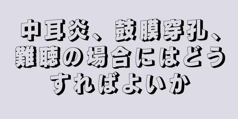 中耳炎、鼓膜穿孔、難聴の場合にはどうすればよいか