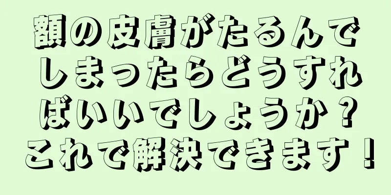 額の皮膚がたるんでしまったらどうすればいいでしょうか？これで解決できます！