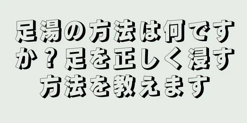 足湯の方法は何ですか？足を正しく浸す方法を教えます