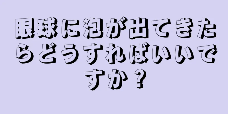 眼球に泡が出てきたらどうすればいいですか？