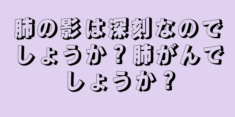 肺の影は深刻なのでしょうか？肺がんでしょうか？