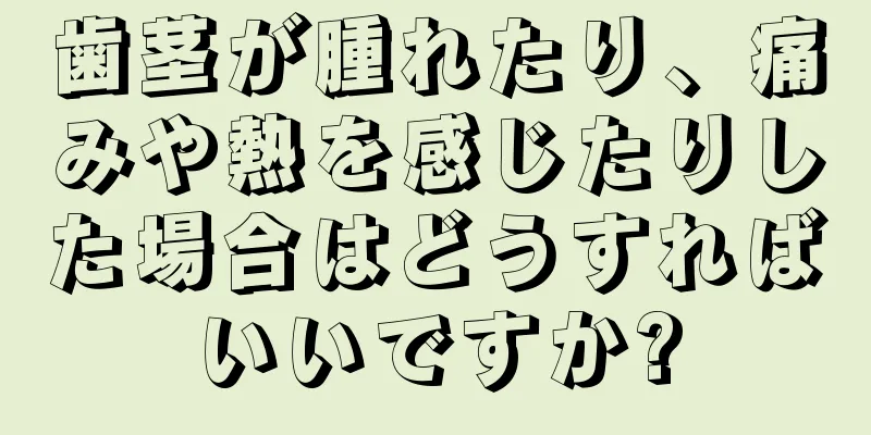 歯茎が腫れたり、痛みや熱を感じたりした場合はどうすればいいですか?