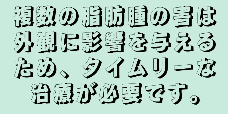 複数の脂肪腫の害は外観に影響を与えるため、タイムリーな治療が必要です。