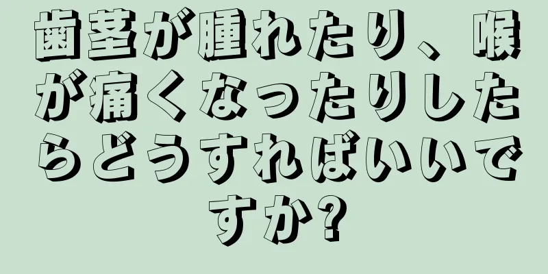 歯茎が腫れたり、喉が痛くなったりしたらどうすればいいですか?