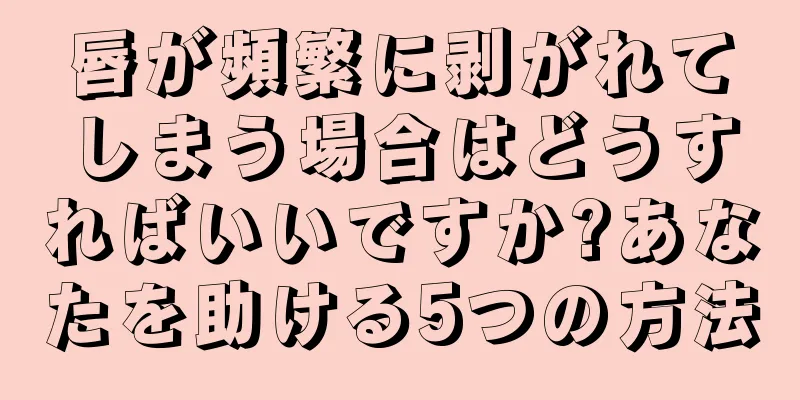 唇が頻繁に剥がれてしまう場合はどうすればいいですか?あなたを助ける5つの方法