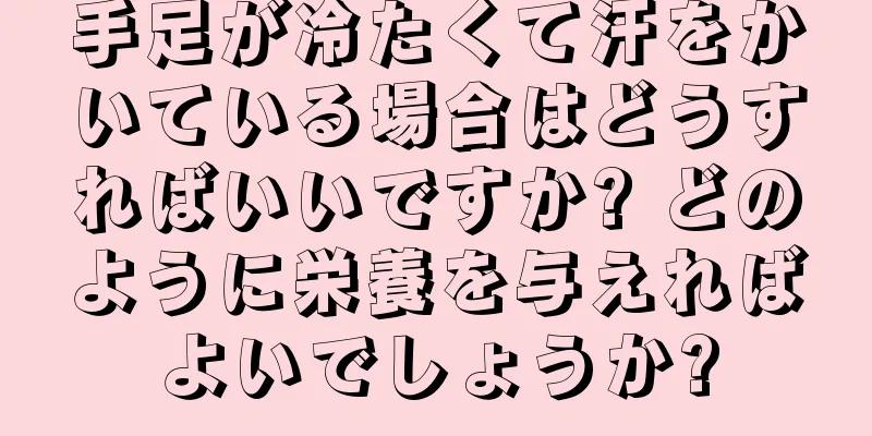 手足が冷たくて汗をかいている場合はどうすればいいですか? どのように栄養を与えればよいでしょうか?