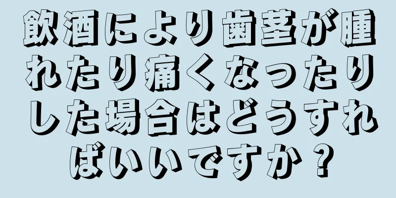 飲酒により歯茎が腫れたり痛くなったりした場合はどうすればいいですか？