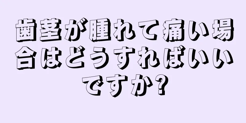 歯茎が腫れて痛い場合はどうすればいいですか?