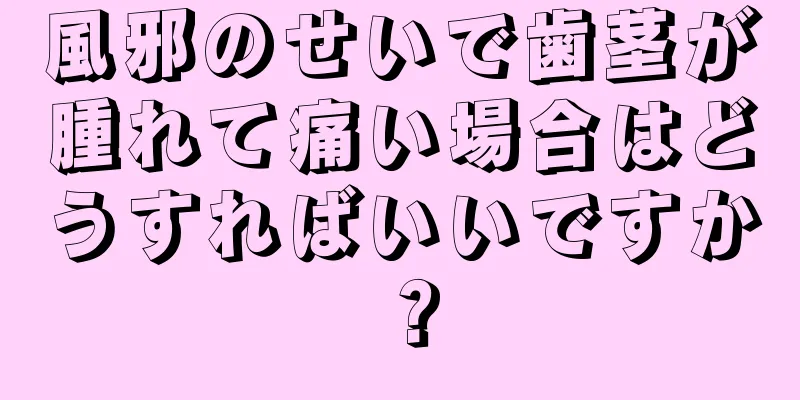 風邪のせいで歯茎が腫れて痛い場合はどうすればいいですか？