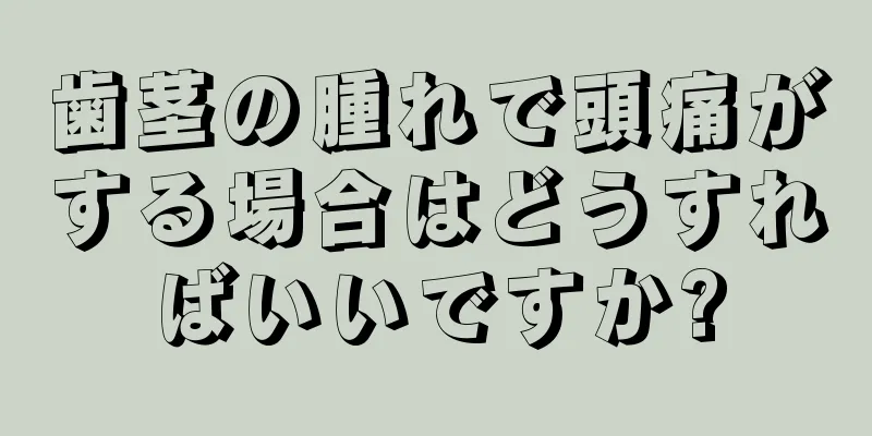 歯茎の腫れで頭痛がする場合はどうすればいいですか?