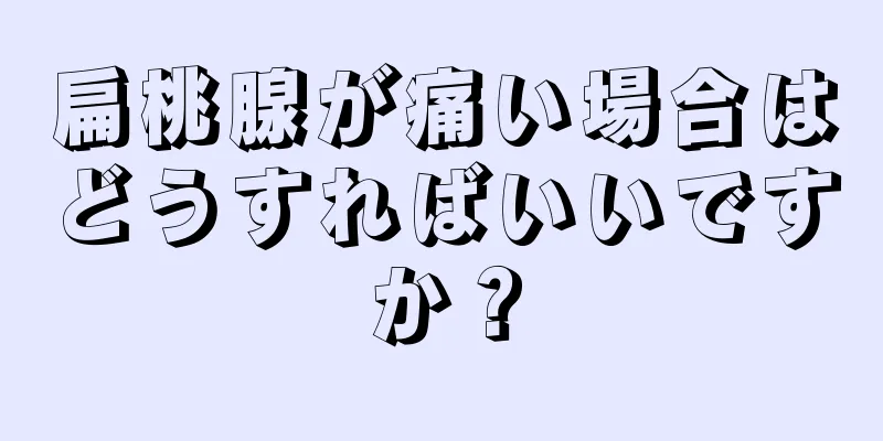 扁桃腺が痛い場合はどうすればいいですか？