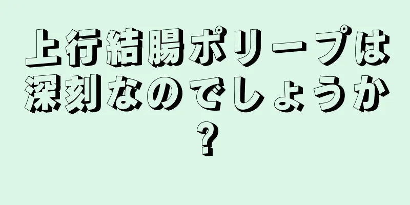 上行結腸ポリープは深刻なのでしょうか?