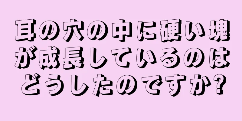 耳の穴の中に硬い塊が成長しているのはどうしたのですか?