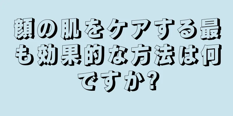 顔の肌をケアする最も効果的な方法は何ですか?