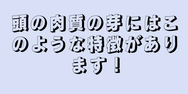 頭の肉質の芽にはこのような特徴があります！