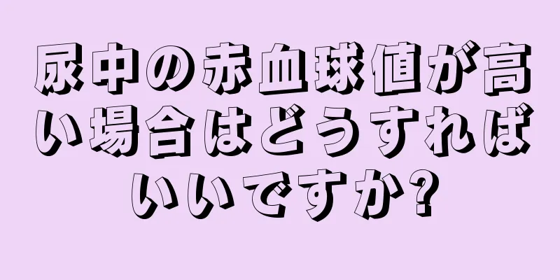 尿中の赤血球値が高い場合はどうすればいいですか?