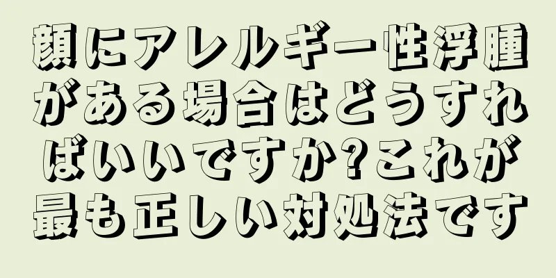 顔にアレルギー性浮腫がある場合はどうすればいいですか?これが最も正しい対処法です