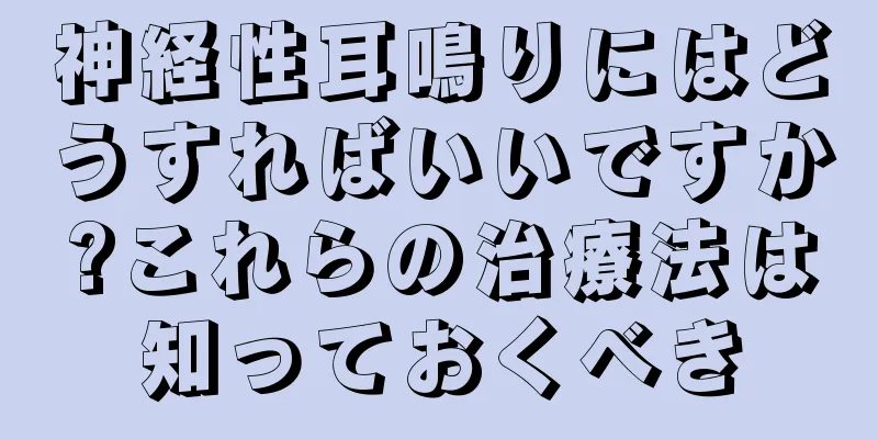 神経性耳鳴りにはどうすればいいですか?これらの治療法は知っておくべき