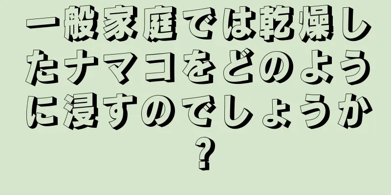 一般家庭では乾燥したナマコをどのように浸すのでしょうか？