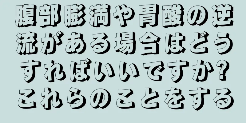 腹部膨満や胃酸の逆流がある場合はどうすればいいですか?これらのことをする