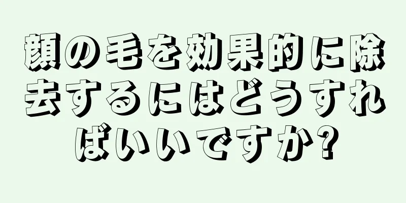 顔の毛を効果的に除去するにはどうすればいいですか?