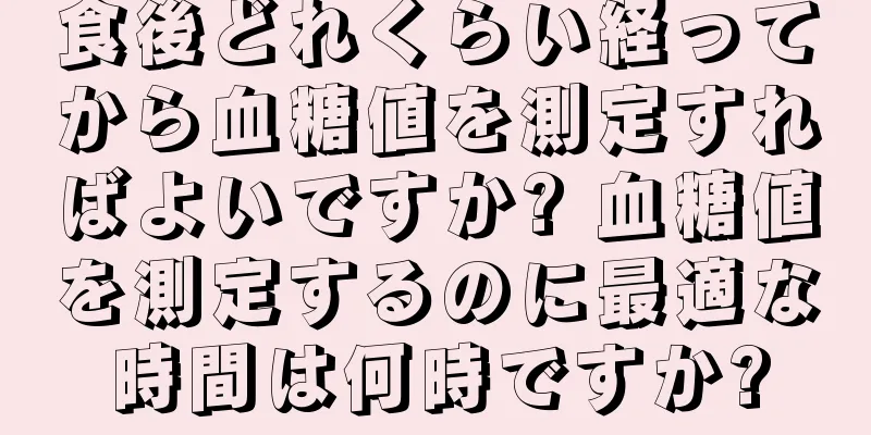 食後どれくらい経ってから血糖値を測定すればよいですか? 血糖値を測定するのに最適な時間は何時ですか?