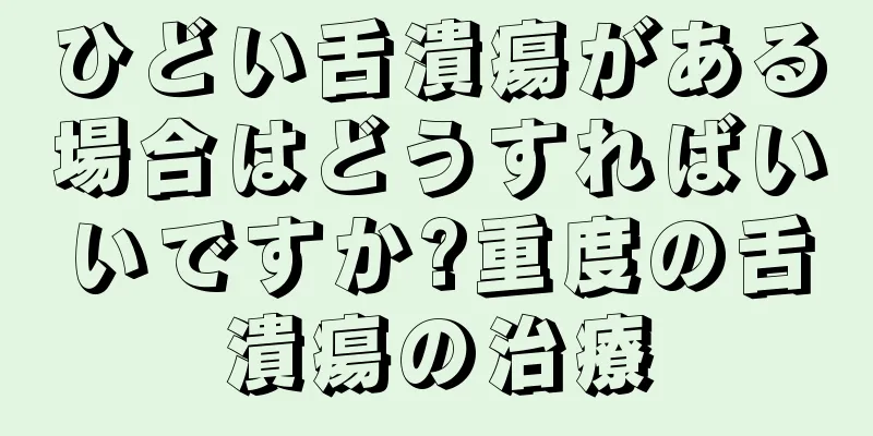 ひどい舌潰瘍がある場合はどうすればいいですか?重度の舌潰瘍の治療