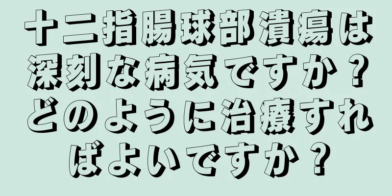 十二指腸球部潰瘍は深刻な病気ですか？どのように治療すればよいですか？