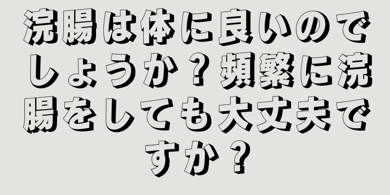 浣腸は体に良いのでしょうか？頻繁に浣腸をしても大丈夫ですか？