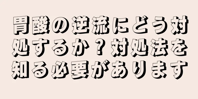 胃酸の逆流にどう対処するか？対処法を知る必要があります