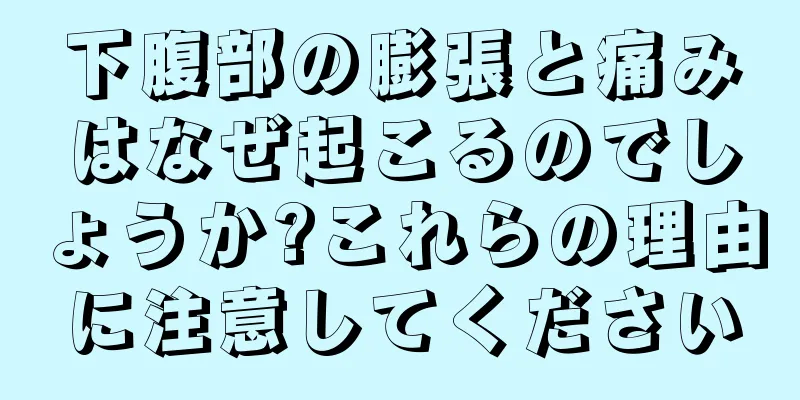 下腹部の膨張と痛みはなぜ起こるのでしょうか?これらの理由に注意してください