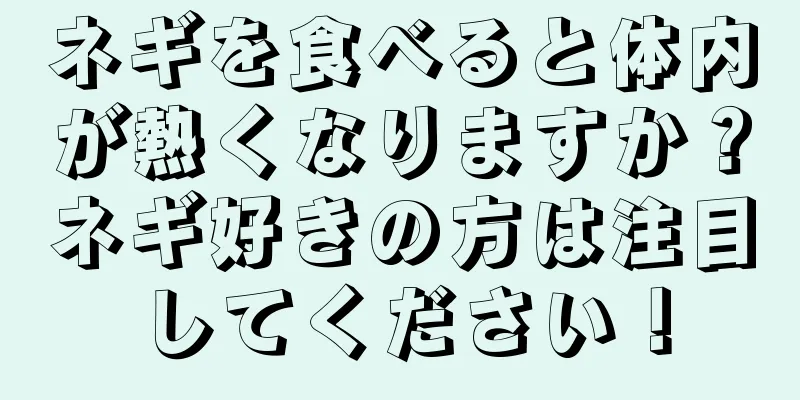 ネギを食べると体内が熱くなりますか？ネギ好きの方は注目してください！