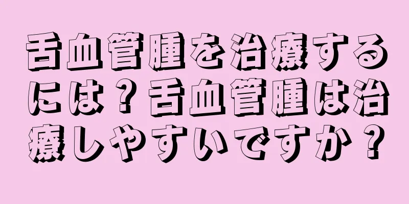 舌血管腫を治療するには？舌血管腫は治療しやすいですか？