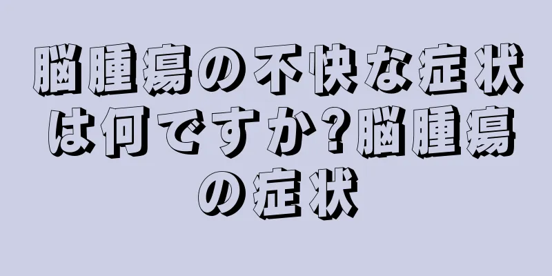 脳腫瘍の不快な症状は何ですか?脳腫瘍の症状