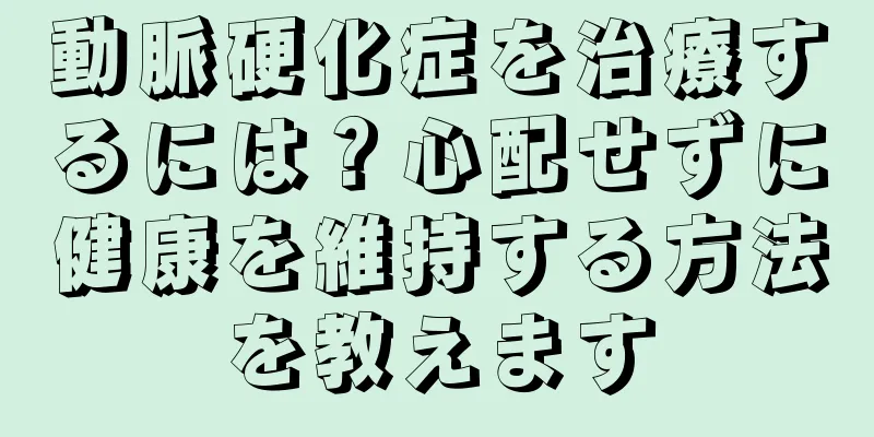 動脈硬化症を治療するには？心配せずに健康を維持する方法を教えます